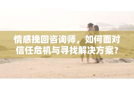 情感挽回咨询师，如何面对信任危机与寻找解决方案？