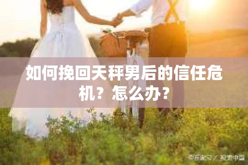 如何挽回天秤男后的信任危机？怎么办？