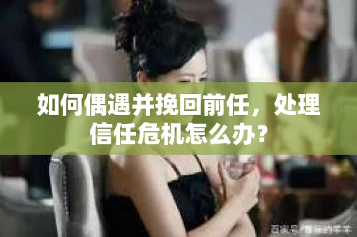 如何偶遇并挽回前任，处理信任危机怎么办？