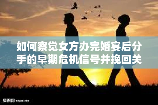 如何察觉女方办完婚宴后分手的早期危机信号并挽回关系？