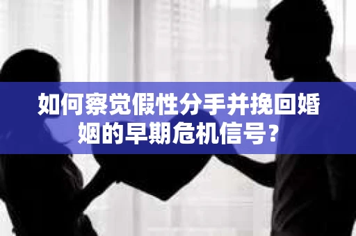 如何察觉假性分手并挽回婚姻的早期危机信号？
