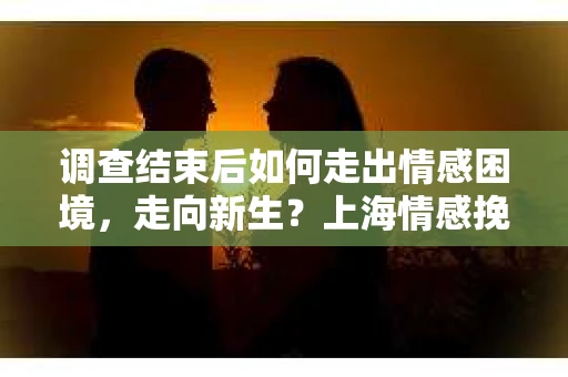 调查结束后如何走出情感困境，走向新生？上海情感挽回婚姻公司给出的专业建议