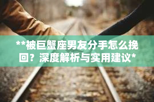 **被巨蟹座男友分手怎么挽回？深度解析与实用建议**