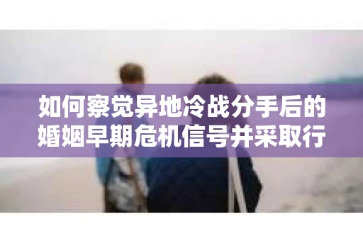 如何察觉异地冷战分手后的婚姻早期危机信号并采取行动？