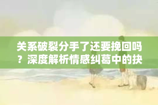 关系破裂分手了还要挽回吗？深度解析情感纠葛中的抉择