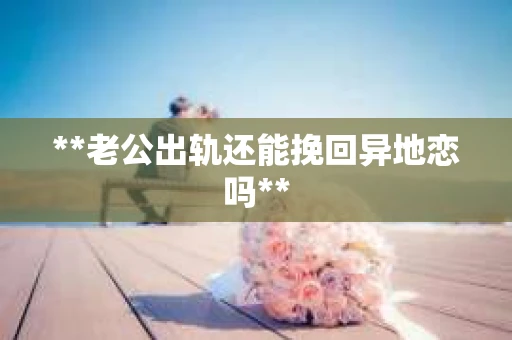 **老公出轨还能挽回异地恋吗**