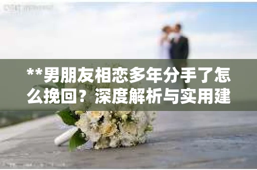 **男朋友相恋多年分手了怎么挽回？深度解析与实用建议**