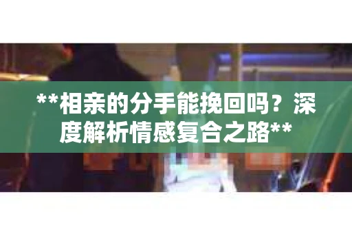 **相亲的分手能挽回吗？深度解析情感复合之路**