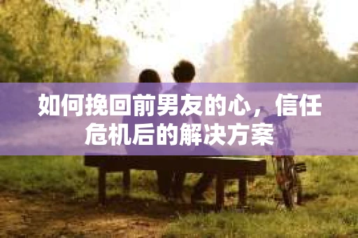 如何挽回前男友的心，信任危机后的解决方案