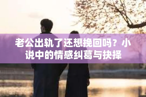 老公出轨了还想挽回吗？小说中的情感纠葛与抉择