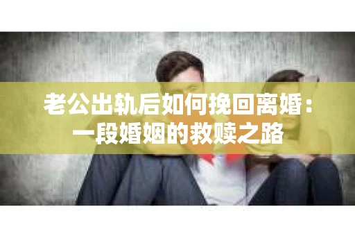 老公出轨后如何挽回离婚：一段婚姻的救赎之路