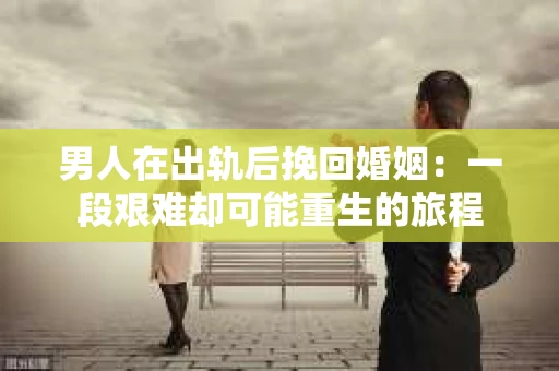 男人在出轨后挽回婚姻：一段艰难却可能重生的旅程
