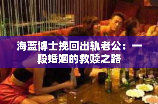 海蓝博士挽回出轨老公：一段婚姻的救赎之路