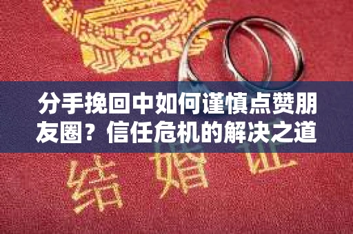 分手挽回中如何谨慎点赞朋友圈？信任危机的解决之道