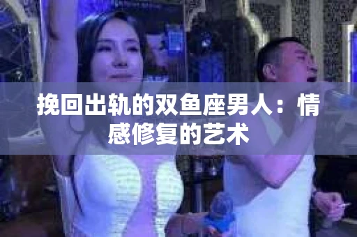 挽回出轨的双鱼座男人：情感修复的艺术