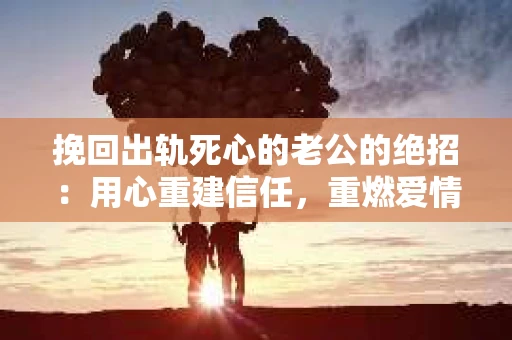 挽回出轨死心的老公的绝招：用心重建信任，重燃爱情火花