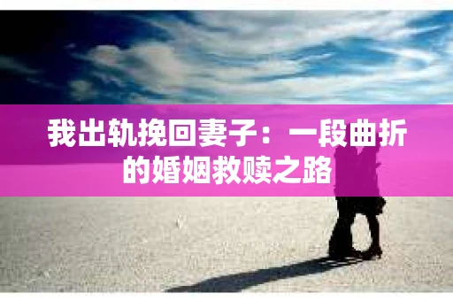 我出轨挽回妻子：一段曲折的婚姻救赎之路