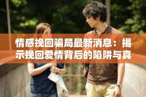 情感挽回骗局最新消息：揭示挽回爱情背后的陷阱与真相