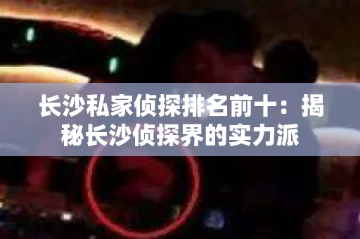 长沙私家侦探排名前十：揭秘长沙侦探界的实力派