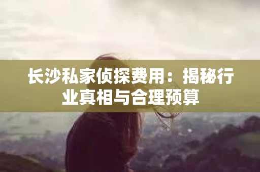 长沙私家侦探费用：揭秘行业真相与合理预算