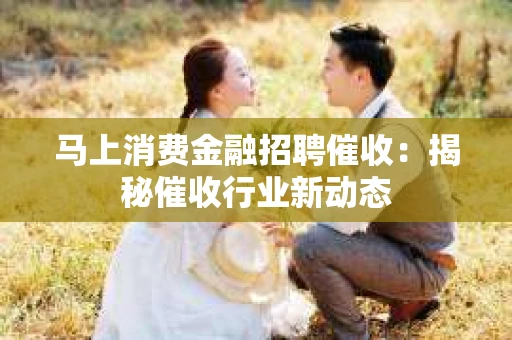 马上消费金融招聘催收：揭秘催收行业新动态