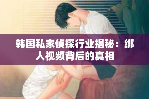 韩国私家侦探行业揭秘：绑人视频背后的真相