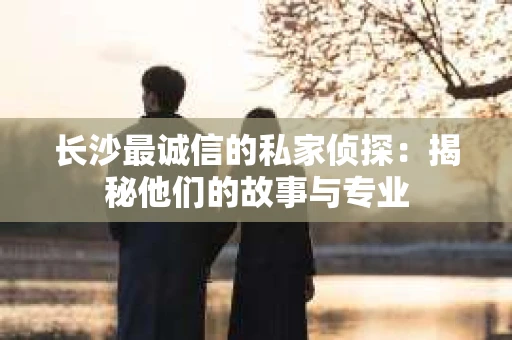 长沙最诚信的私家侦探：揭秘他们的故事与专业