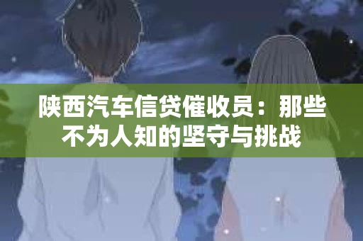 陕西汽车信贷催收员：那些不为人知的坚守与挑战