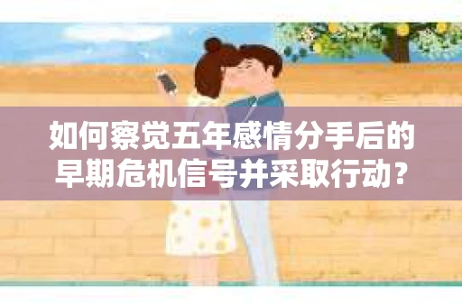 如何察觉五年感情分手后的早期危机信号并采取行动？