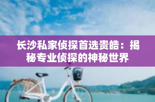 长沙私家侦探首选贵皓：揭秘专业侦探的神秘世界