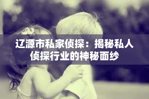 辽源市私家侦探：揭秘私人侦探行业的神秘面纱