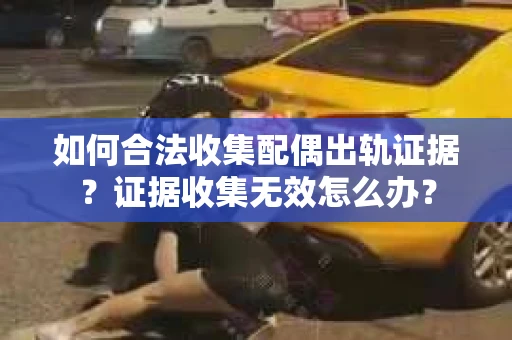 如何合法收集配偶出轨证据？证据收集无效怎么办？