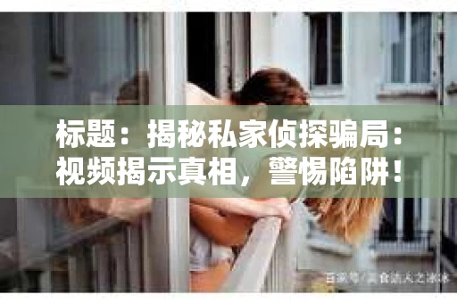 标题：揭秘私家侦探骗局：视频揭示真相，警惕陷阱！