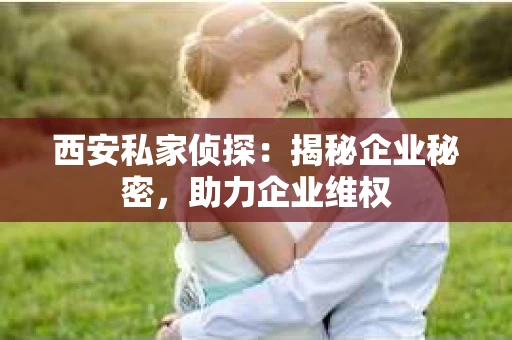 西安私家侦探：揭秘企业秘密，助力企业维权