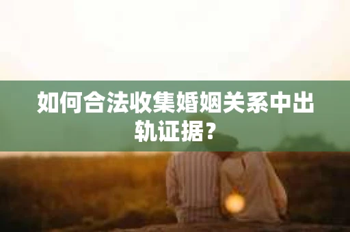 如何合法收集婚姻关系中出轨证据？