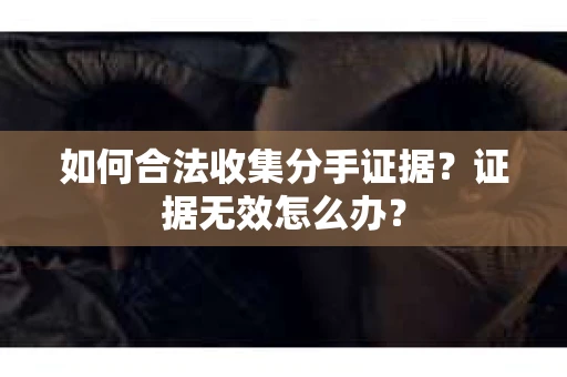 如何合法收集分手证据？证据无效怎么办？