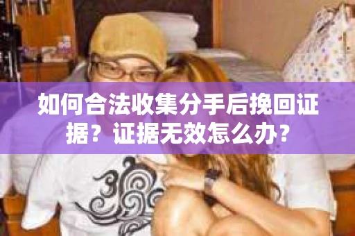 如何合法收集分手后挽回证据？证据无效怎么办？