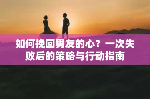 如何挽回男友的心？一次失败后的策略与行动指南