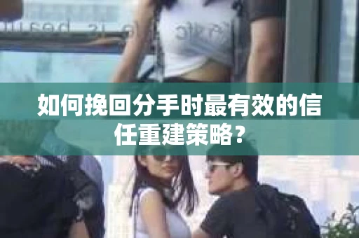 如何挽回分手时最有效的信任重建策略？