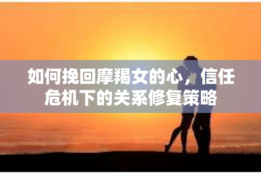 如何挽回摩羯女的心，信任危机下的关系修复策略