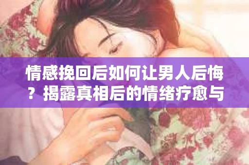 情感挽回后如何让男人后悔？揭露真相后的情绪疗愈与人生决策