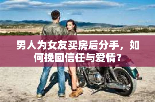 男人为女友买房后分手，如何挽回信任与爱情？
