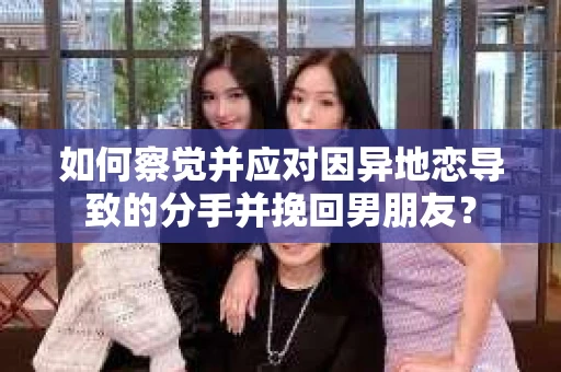 如何察觉并应对因异地恋导致的分手并挽回男朋友？