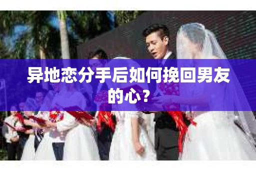异地恋分手后如何挽回男友的心？