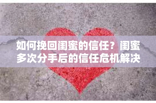如何挽回闺蜜的信任？闺蜜多次分手后的信任危机解决方案