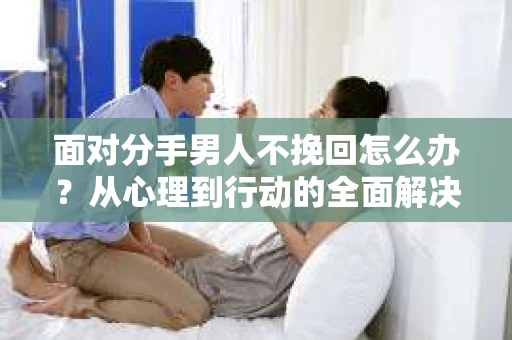 面对分手男人不挽回怎么办？从心理到行动的全面解决方案