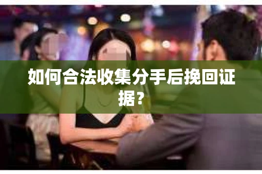如何合法收集分手后挽回证据？
