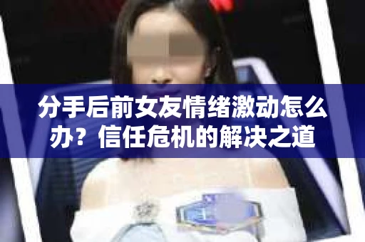 分手后前女友情绪激动怎么办？信任危机的解决之道