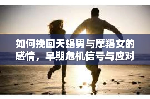 如何挽回天蝎男与摩羯女的感情，早期危机信号与应对策略