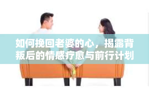 如何挽回老婆的心，揭露背叛后的情感疗愈与前行计划